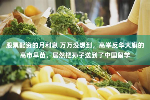 股票配资的月利息 万万没想到,高举反华大旗的高市早苗,居然把孙子送到了中国留学
