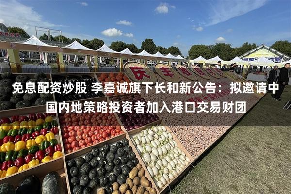 免息配资炒股 李嘉诚旗下长和新公告:拟邀请中国内地策略投资者加入港口交易财团