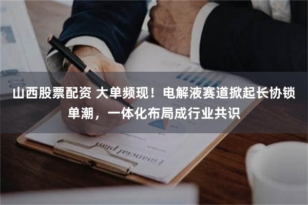 山西股票配资 大单频现！电解液赛道掀起长协锁单潮，一体化布局成行业共识