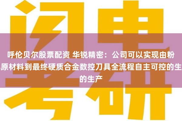 呼伦贝尔股票配资 华锐精密：公司可以实现由粉体原材料到最终硬质合金数控刀具全流程自主可控的生产