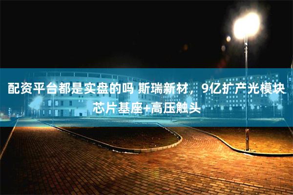 配资平台都是实盘的吗 斯瑞新材，9亿扩产光模块芯片基座+高压触头