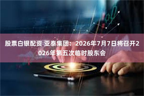 股票白银配资 亚泰集团：2026年7月7日将召开2026年第五次临时股东会