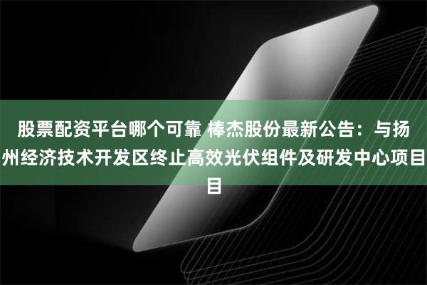 股票配资平台哪个可靠 棒杰股份最新公告：与扬州经济技术开发区终止高效光伏组件及研发中心项目