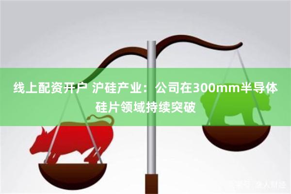 线上配资开户 沪硅产业：公司在300mm半导体硅片领域持续突破