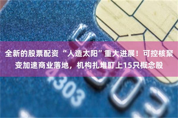 全新的股票配资 “人造太阳”重大进展！可控核聚变加速商业落地，机构扎堆盯上15只概念股