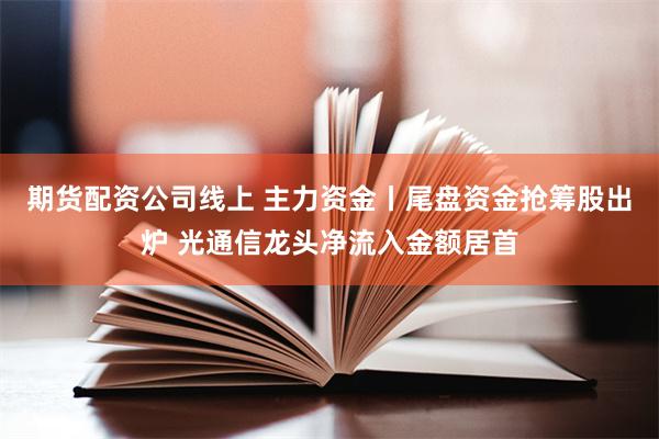 期货配资公司线上 主力资金丨尾盘资金抢筹股出炉 光通信龙头净流入金额居首