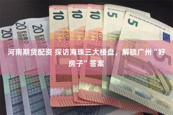 河南期货配资 探访海珠三大楼盘，解锁广州“好房子”答案
