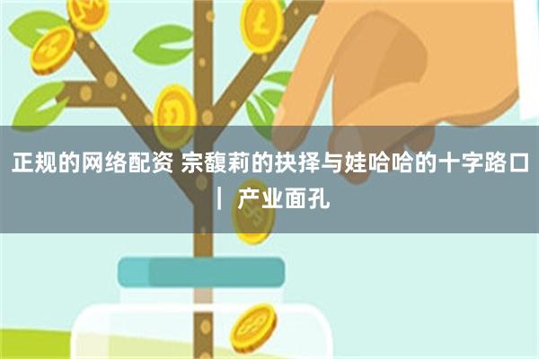 正规的网络配资 宗馥莉的抉择与娃哈哈的十字路口｜ 产业面孔