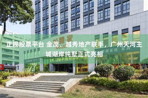 正规股票平台 金茂、越秀地产联手，广州天河主城湖岸纯墅正式亮相