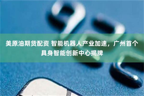 美原油期货配资 智能机器人产业加速，广州首个具身智能创新中心揭牌