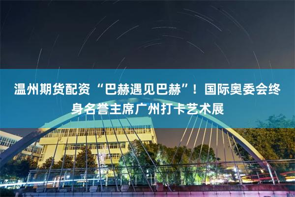 温州期货配资 “巴赫遇见巴赫”！国际奥委会终身名誉主席广州打卡艺术展
