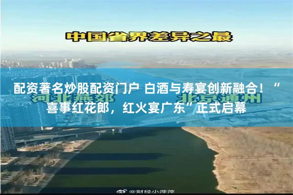 配资著名炒股配资门户 白酒与寿宴创新融合！“喜事红花郎，红火宴广东”正式启幕