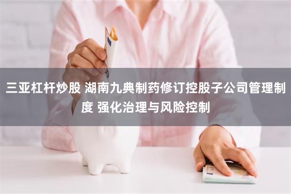 三亚杠杆炒股 湖南九典制药修订控股子公司管理制度 强化治理与风险控制