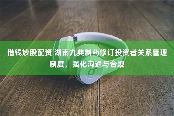 借钱炒股配资 湖南九典制药修订投资者关系管理制度，强化沟通与合规