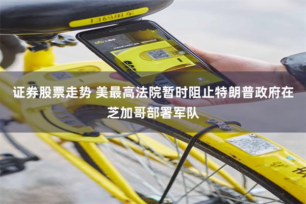 证券股票走势 美最高法院暂时阻止特朗普政府在芝加哥部署军队