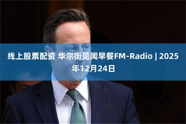 线上股票配资 华尔街见闻早餐FM-Radio | 2025年12月24日