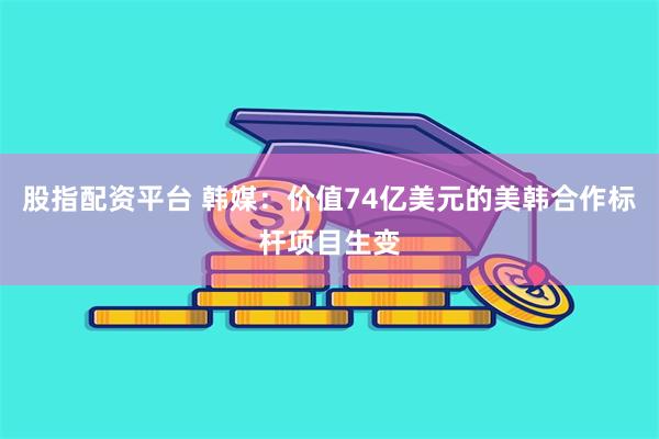 股指配资平台 韩媒：价值74亿美元的美韩合作标杆项目生变