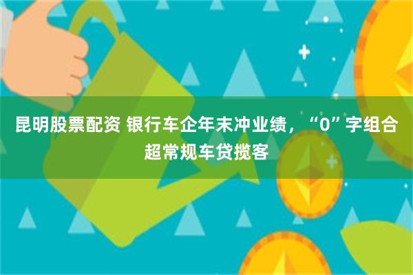 昆明股票配资 银行车企年末冲业绩，“0”字组合超常规车贷揽客