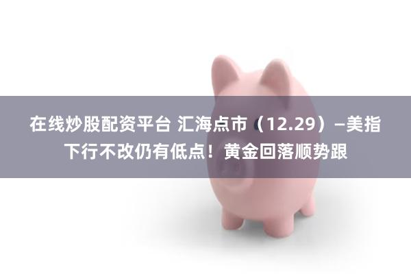 在线炒股配资平台 汇海点市(12.29)—美指下行不改仍有低点!黄金回落顺势跟