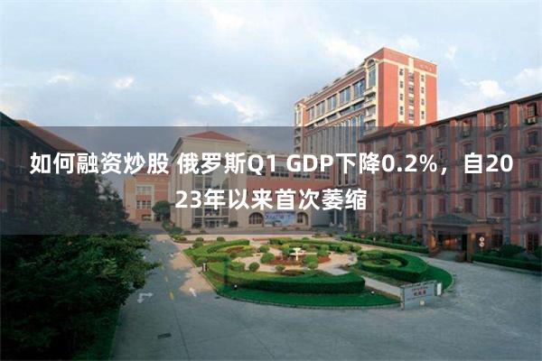 如何融资炒股 俄罗斯Q1 GDP下降0.2%，自2023年以来首次萎缩