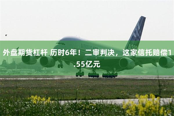 外盘期货杠杆 历时6年!二审判决,这家信托赔偿1.55亿元
