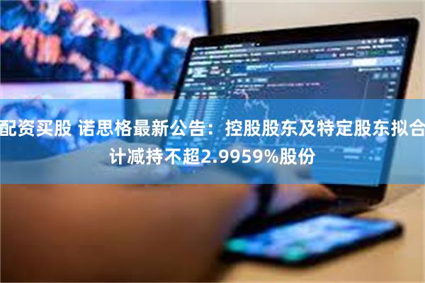 配资买股 诺思格最新公告:控股股东及特定股东拟合计减持不超2.9959%股份