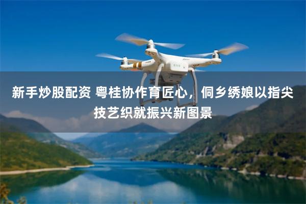 新手炒股配资 粤桂协作育匠心，侗乡绣娘以指尖技艺织就振兴新图景