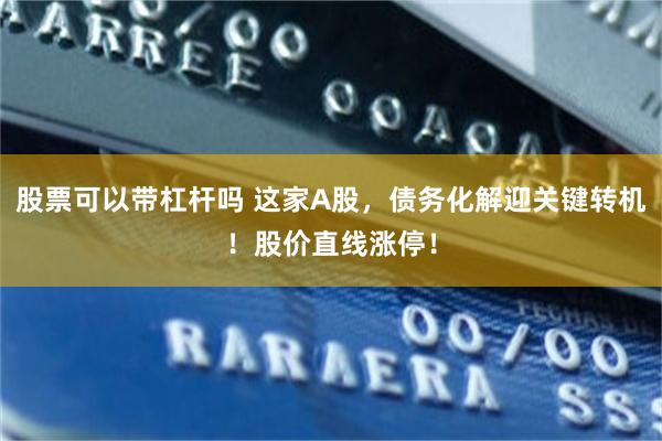 股票可以带杠杆吗 这家A股,债务化解迎关键转机!股价直线涨停!