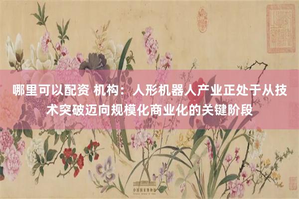哪里可以配资 机构：人形机器人产业正处于从技术突破迈向规模化商业化的关键阶段