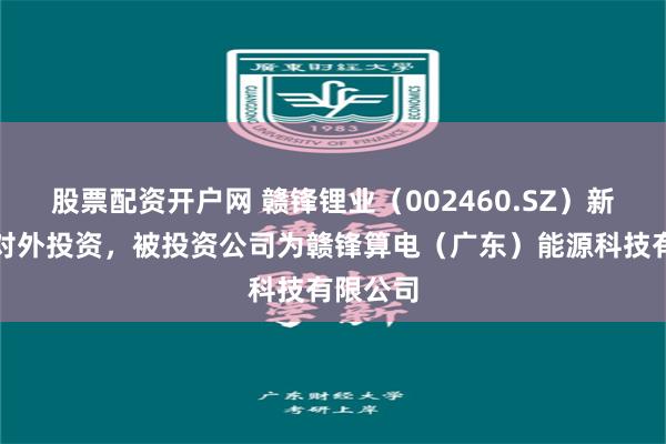 股票配资开户网 赣锋锂业(002460.SZ)新增一起对外投资,被投资公司为赣锋算电(广东)能源科技有限公司