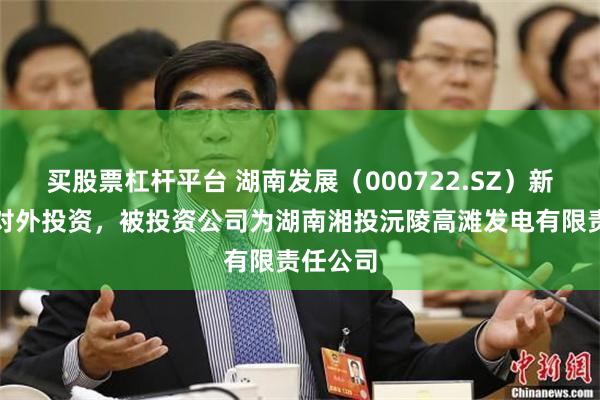 买股票杠杆平台 湖南发展(000722.SZ)新增一起对外投资,被投资公司为湖南湘投沅陵高滩发电有限责任公司