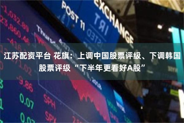 江苏配资平台 花旗：上调中国股票评级、下调韩国股票评级 “下半年更看好A股”
