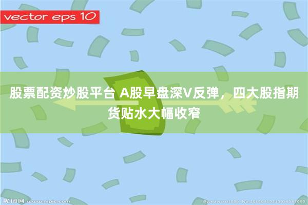 股票配资炒股平台 A股早盘深V反弹，四大股指期货贴水大幅收窄