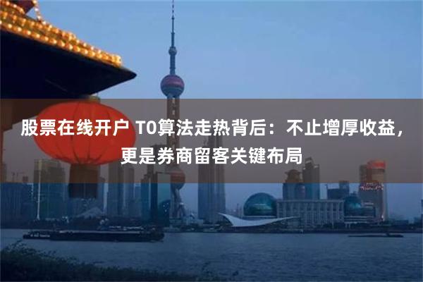 股票在线开户 T0算法走热背后：不止增厚收益，更是券商留客关键布局