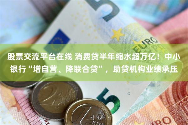 股票交流平台在线 消费贷半年缩水超万亿！中小银行“增自营、降联合贷”，助贷机构业绩承压