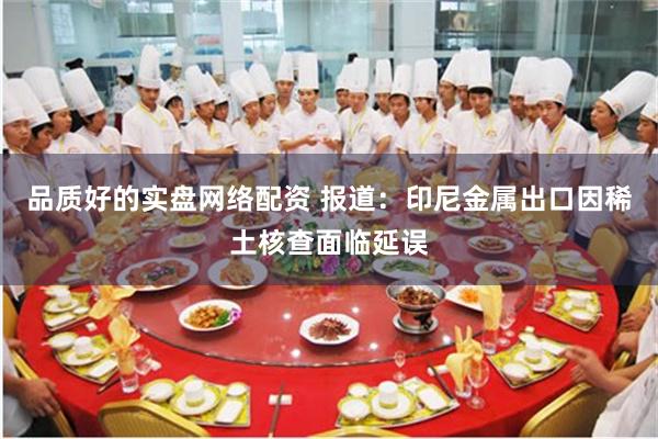 品质好的实盘网络配资 报道：印尼金属出口因稀土核查面临延误