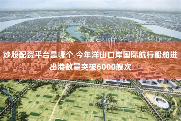 炒股配资平台是哪个 今年洋山口岸国际航行船舶进出港数量突破6000艘次