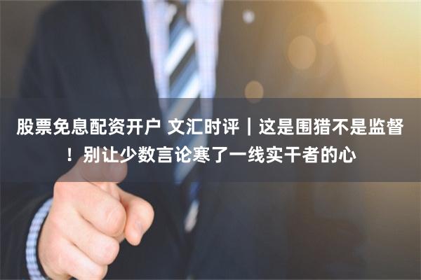 股票免息配资开户 文汇时评｜这是围猎不是监督！别让少数言论寒了一线实干者的心