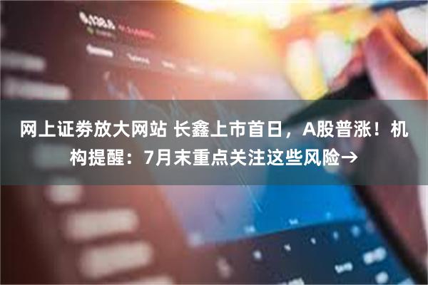 网上证劵放大网站 长鑫上市首日，A股普涨！机构提醒：7月末重点关注这些风险→