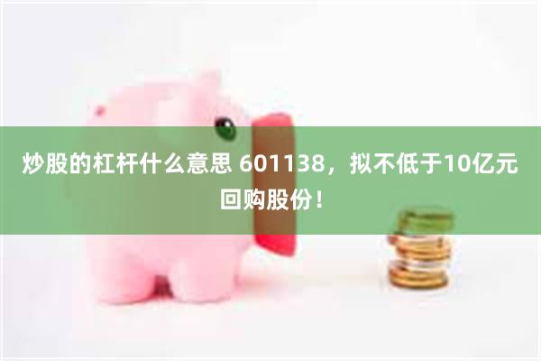 炒股的杠杆什么意思 601138，拟不低于10亿元回购股份！