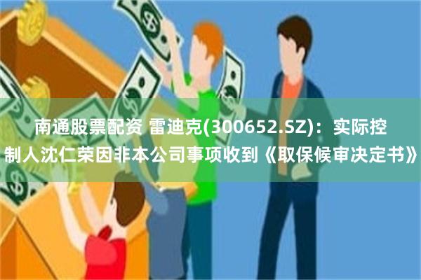 南通股票配资 雷迪克(300652.SZ)：实际控制人沈仁荣因非本公司事项收到《取保候审决定书》