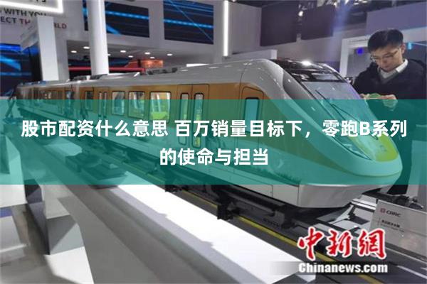 股市配资什么意思 百万销量目标下,零跑B系列的使命与担当