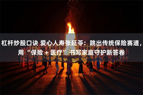 杠杆炒股口诀 爱心人寿张延苓：跳出传统保险赛道，用 “保险 + 医疗” 书写家庭守护新答卷