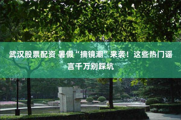 武汉股票配资 暑假“摘镜潮”来袭！这些热门谣言千万别踩坑