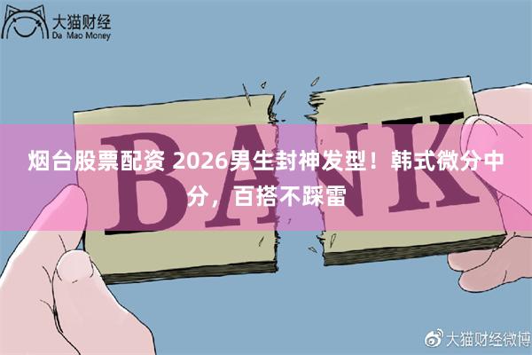 烟台股票配资 2026男生封神发型！韩式微分中分，百搭不踩雷