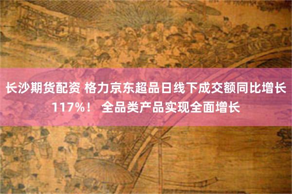 长沙期货配资 格力京东超品日线下成交额同比增长117%！ 全品类产品实现全面增长
