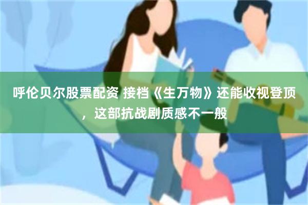 呼伦贝尔股票配资 接档《生万物》还能收视登顶，这部抗战剧质感不一般