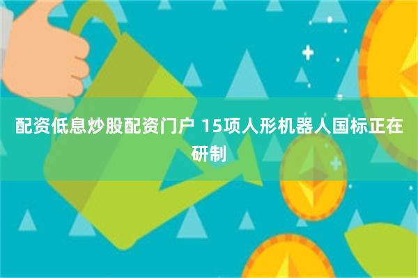 配资低息炒股配资门户 15项人形机器人国标正在研制