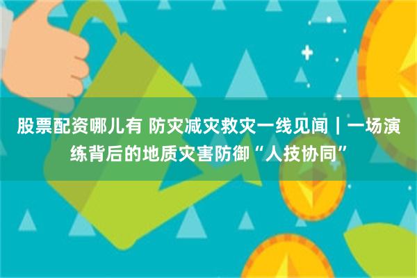 股票配资哪儿有 防灾减灾救灾一线见闻｜一场演练背后的地质灾害防御“人技协同”