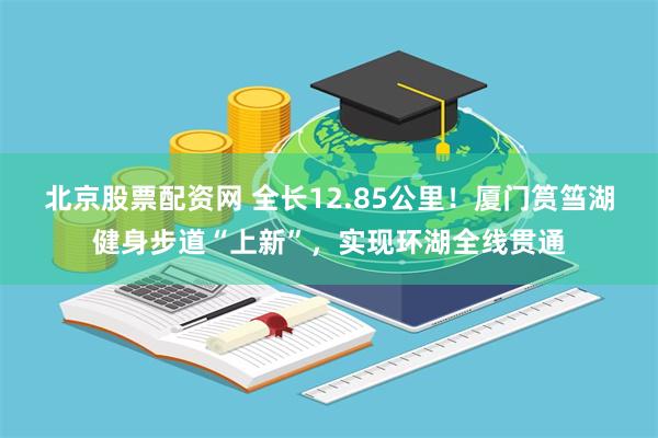 北京股票配资网 全长12.85公里！厦门筼筜湖健身步道“上新”，实现环湖全线贯通